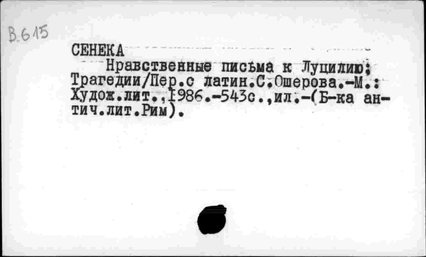 ﻿СЕНЕКА -Нравственные письма к Луцилию;
Трагедии/Пер.с латин.С.Ошерова.-М.: Худож.лит.,1986.-543с.,илБ-ка ан тич.лит.Рим).